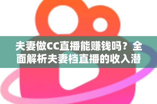 夫妻做CC直播能赚钱吗？全面解析夫妻档直播的收入潜力与实战指南