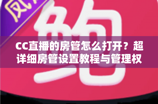 CC直播的房管怎么打开？超详细房管设置教程与管理权限全面解析