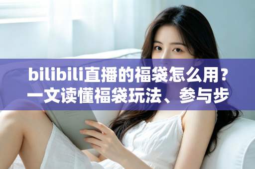 bilibili直播的福袋怎么用？一文读懂福袋玩法、参与步骤与中奖技巧