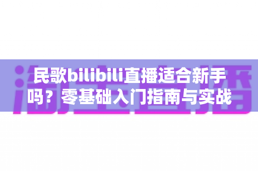 民歌bilibili直播适合新手吗？零基础入门指南与实战建议全解析