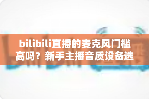 bilibili直播的麦克风门槛高吗？新手主播音质设备选购指南与入行真相全解析