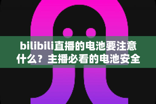 bilibili直播的电池要注意什么?主播必看的电池安全与续航优化全攻略 bilibili直播的电池要注意什么?主播必看的电池安全与续航优化全攻略