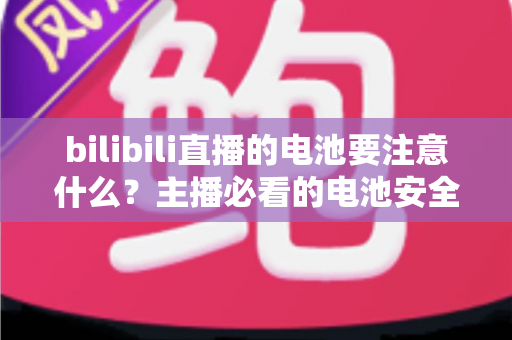 bilibili直播的电池要注意什么?主播必看的电池安全与续航优化全攻略 bilibili直播的电池要注意什么?主播必看的电池安全与续航优化全攻略