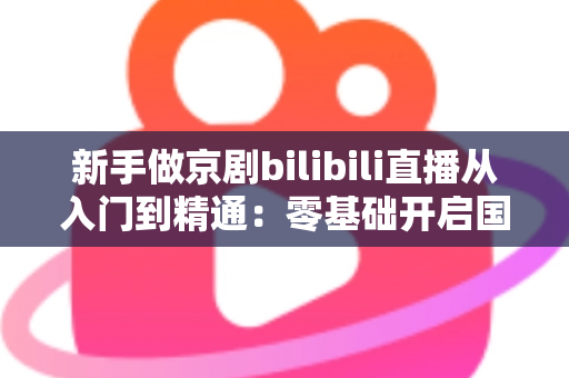 新手做京剧bilibili直播从入门到精通：零基础开启国粹直播之旅的完整指南