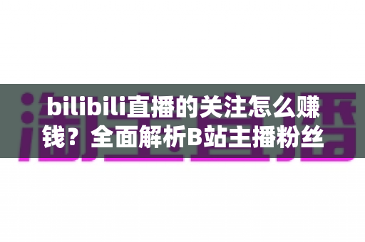 bilibili直播的关注怎么赚钱?全面解析B站主播粉丝变现方法与涨粉技巧 bilibili直播的关注怎么赚钱?全面解析B站主播粉丝变现方法与涨粉技巧