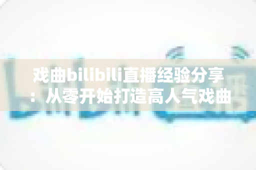 戏曲bilibili直播经验分享：从零开始打造高人气戏曲直播间的实战指南