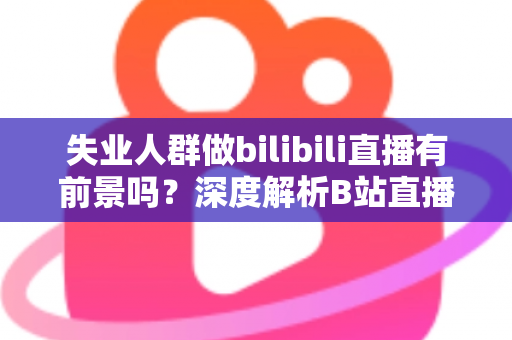 失业人群做bilibili直播有前景吗？深度解析B站直播的机遇、收入与入行全指南