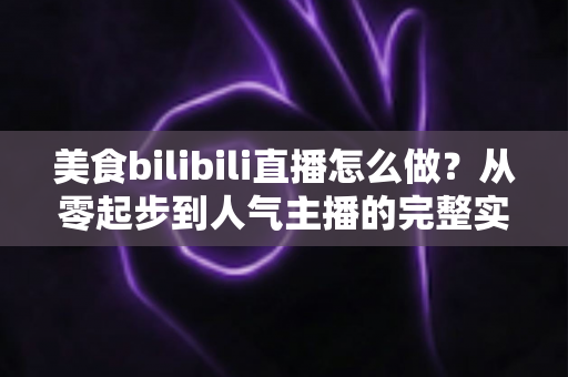 美食bilibili直播怎么做？从零起步到人气主播的完整实战指南