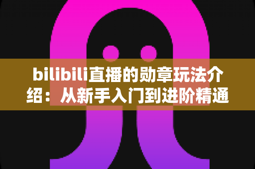 bilibili直播的勋章玩法介绍：从新手入门到进阶精通的完整攻略指南