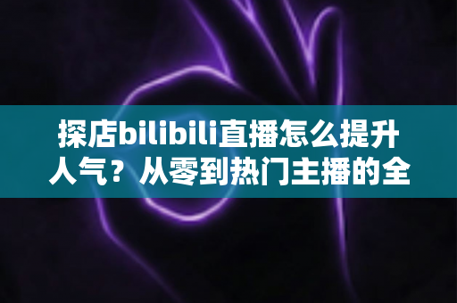 探店bilibili直播怎么提升人气？从零到热门主播的全方位实战运营指南