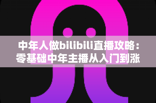 中年人做bilibili直播攻略:零基础中年主播从入门到涨粉变现的完整实战指南 中年人做bilibili直播攻略:零基础中年主播从入门到涨粉变现的完整实战指南