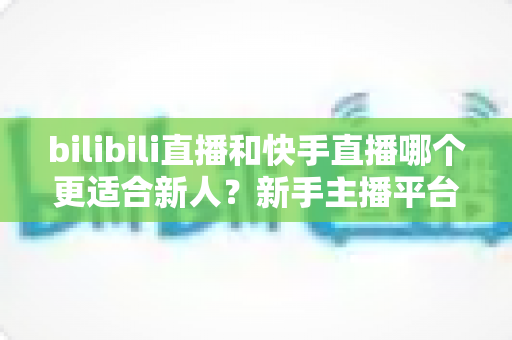 bilibili直播和快手直播哪个更适合新人？新手主播平台选择全攻略