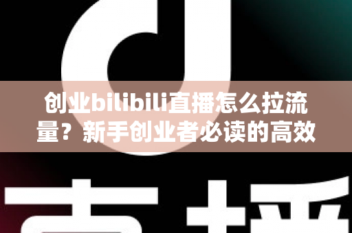 创业bilibili直播怎么拉流量？新手创业者必读的高效引流实战全攻略