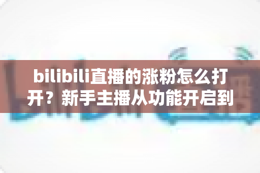 bilibili直播的涨粉怎么打开？新手主播从功能开启到快速涨粉的完整实操指南