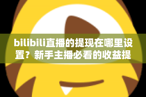 bilibili直播的提现在哪里设置？新手主播必看的收益提现全流程攻略