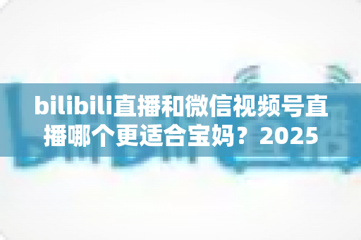 bilibili直播和微信视频号直播哪个更适合宝妈？2025年宝妈直播创业平台选择全攻略
