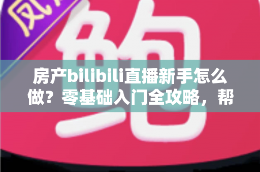房产bilibili直播新手怎么做？零基础入门全攻略，帮你快速起号获客