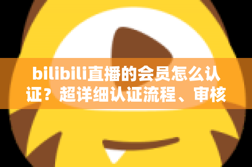 bilibili直播的会员怎么认证？超详细认证流程、审核要点与避坑指南一次看懂
