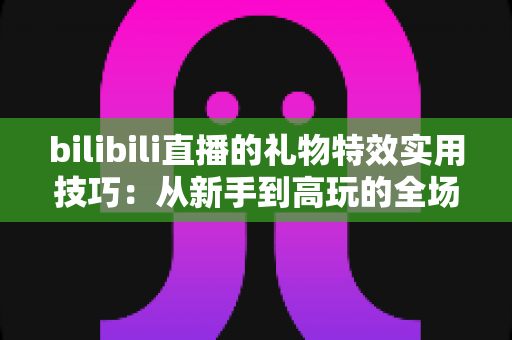 bilibili直播的礼物特效实用技巧：从新手到高玩的全场景投喂攻略