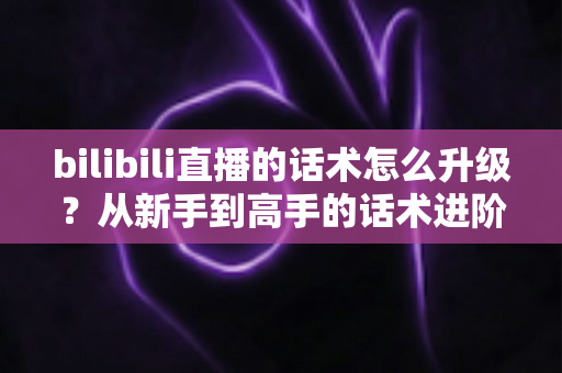 bilibili直播的话术怎么升级？从新手到高手的话术进阶实战指南