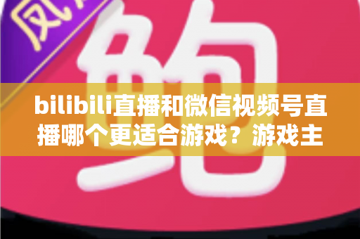 bilibili直播和微信视频号直播哪个更适合游戏？游戏主播选平台深度对比与实战指南
