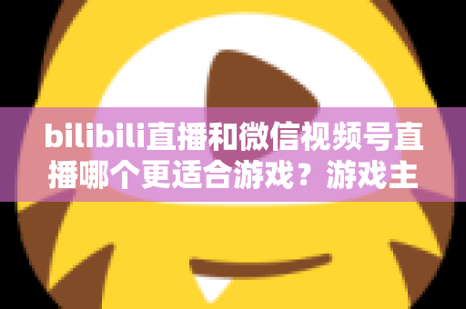 bilibili直播和微信视频号直播哪个更适合游戏？游戏主播选平台深度对比与实战指南