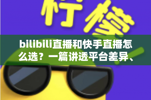 bilibili直播和快手直播怎么选？一篇讲透平台差异、流量机制与变现策略的实用指南