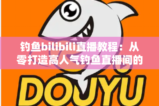钓鱼bilibili直播教程:从零打造高人气钓鱼直播间的完整实战指南 钓鱼bilibili直播教程:从零打造高人气钓鱼直播间的完整实战指南
