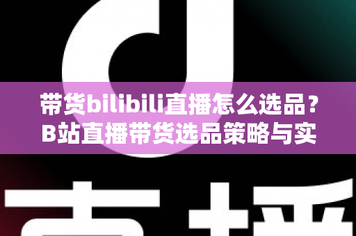 带货bilibili直播怎么选品？B站直播带货选品策略与实战技巧全解析
