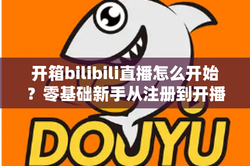 开箱bilibili直播怎么开始？零基础新手从注册到开播的完整实战指南