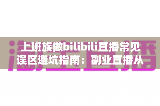 上班族做bilibili直播常见误区避坑指南：副业直播从入门到少走弯路的实用手册