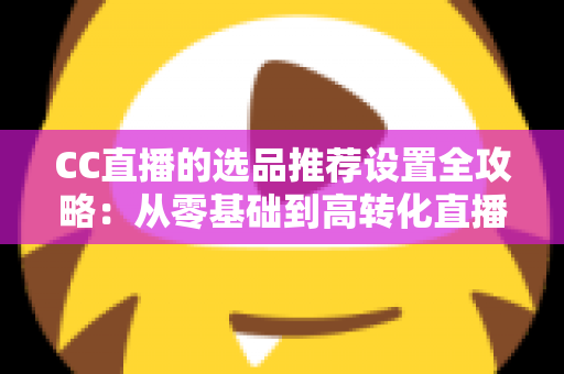 CC直播的选品推荐设置全攻略：从零基础到高转化直播间的实操指南