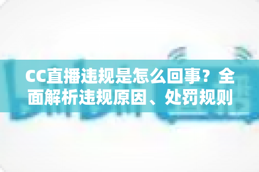 CC直播违规是怎么回事？全面解析违规原因、处罚规则与主播避坑指南