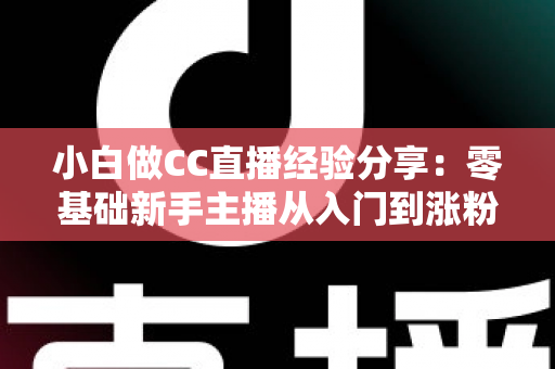 小白做CC直播经验分享：零基础新手主播从入门到涨粉的实战指南与避坑心得