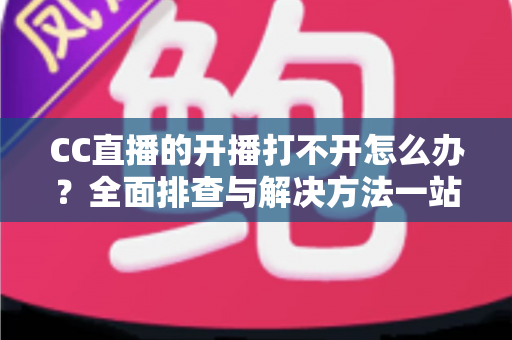 CC直播的开播打不开怎么办？全面排查与解决方法一站式指南