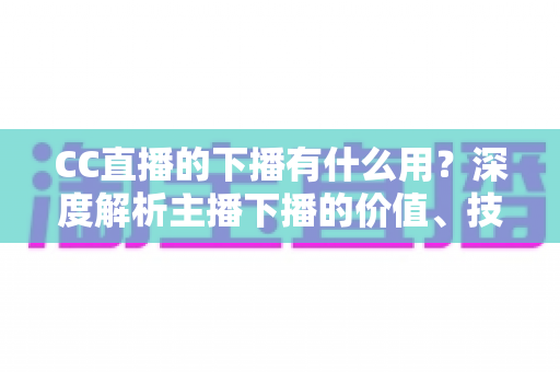 CC直播的下播有什么用？深度解析主播下播的价值、技巧与运营策略