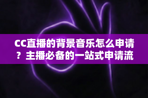 CC直播的背景音乐怎么申请？主播必备的一站式申请流程与版权合规全指南