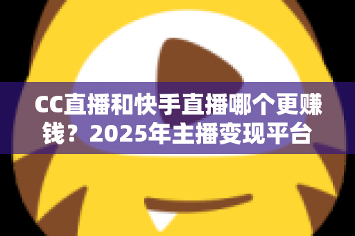 CC直播和快手直播哪个更赚钱？2025年主播变现平台全面深度对比与选择指南