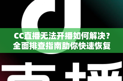 CC直播无法开播如何解决？全面排查指南助你快速恢复直播