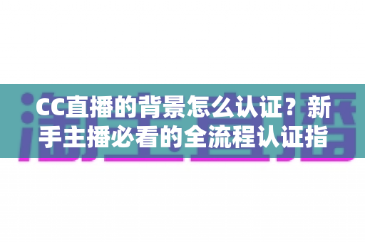 CC直播的背景怎么认证？新手主播必看的全流程认证指南与避坑技巧
