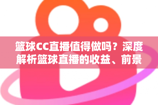 篮球CC直播值得做吗？深度解析篮球直播的收益、前景与入行全攻略