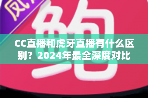 CC直播和虎牙直播有什么区别？2024年最全深度对比解析，看完秒懂如何选平台