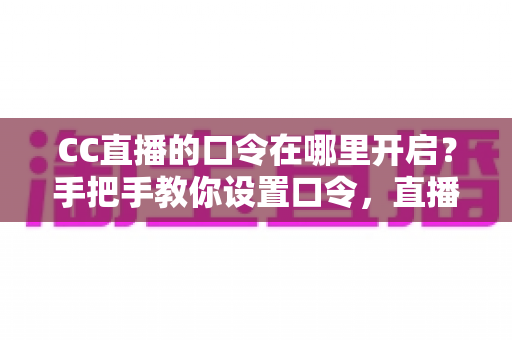 CC直播的口令在哪里开启？手把手教你设置口令，直播间互动效率翻倍