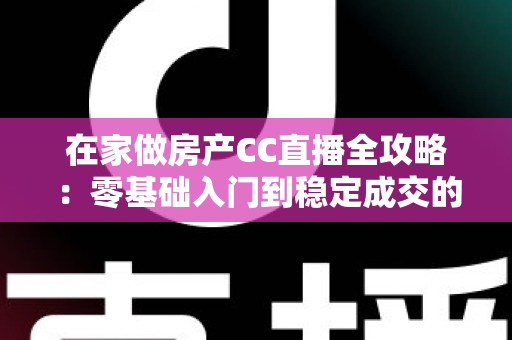 在家做房产CC直播全攻略：零基础入门到稳定成交的实战运营指南