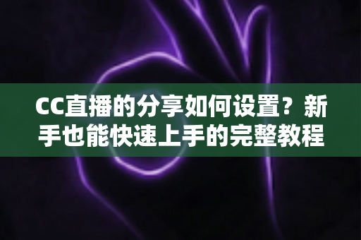 CC直播的分享如何设置？新手也能快速上手的完整教程与实用技巧
