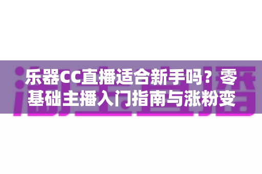 乐器CC直播适合新手吗？零基础主播入门指南与涨粉变现全解析