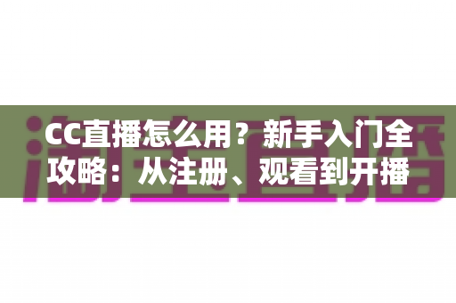 CC直播怎么用？新手入门全攻略：从注册、观看到开播的完整教程详解