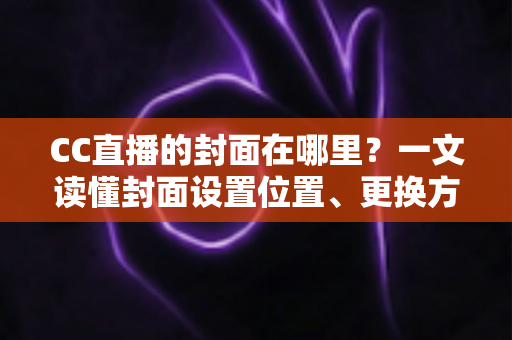 CC直播的封面在哪里？一文读懂封面设置位置、更换方法与优化技巧全攻略
