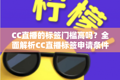 CC直播的标签门槛高吗？全面解析CC直播标签申请条件、审核标准与快速过审实用技巧