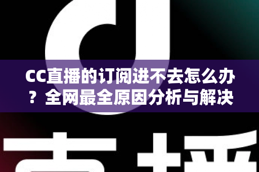 CC直播的订阅进不去怎么办？全网最全原因分析与解决方法一览
